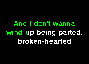 And I don't wanna

wind-up being parted,
broken-hearted