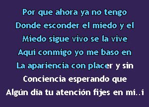 Por que ahora ya no tengo
Donde esconder el miedo y el
Miedo sigue vivo se la vive
Aqui conmigo yo me baso en
La apariencia con placer y sin
Conciencia esperando que
Algan dia tu atencidn fijes en mi. .i