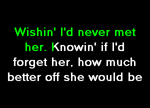 Wishin' I'd never met
her. Knowin' if I'd

forget her. how much
better off she would be