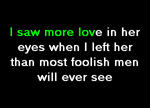 I saw more love in her
eyes when I left her

than most foolish men
will ever see
