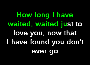 How long I have
waited, waited just to

love you. now that
I have found you don't
ever go