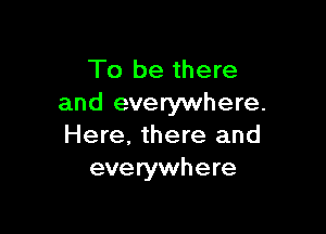 To be there
and everywhere.

Here, there and
everywhere