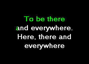 To be there
and everywhere.

Here, there and
everywhere