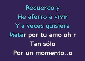 Recuerdo y
Me aferro a vivir
Y a veces quisiera

Matar por tu amo oh r
Tan sdlo
Por un momento..o