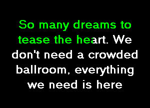 So many dreams to
tease the heart. We
don't need a crowded
ballroom, everything
we need is here