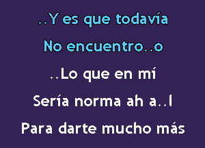 ..Y es que todavia

No encuentro..o
..Lo que en mi
Seria norma ah a..l

Para darte mucho szIs