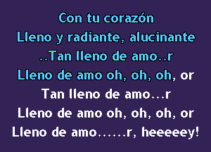 Con tu corazdn
Lleno y radiante, alucinante
..Tan lleno de amo..r
Lleno de amo oh, oh, oh, or
Tan lleno de amo...r
Lleno de amo oh, oh, oh, or
Lleno de amo ...... r, heeeeey!