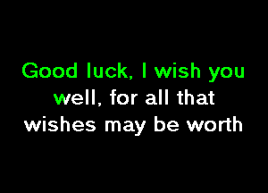 Good luck, I wish you

well. for all that
wishes may be worth