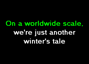 On a worldwide scale,

we're just another
winter's tale
