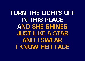 TURN THE LIGHTS OFF
IN THIS PLACE
AND SHE SHINES
JUST LIKE A STAR
AND I SWEAR
I KNOW HER FACE