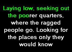 Laying low, seeking out
the poorer quarters,
where the ragged
people go. Looking for
the places only they
would know