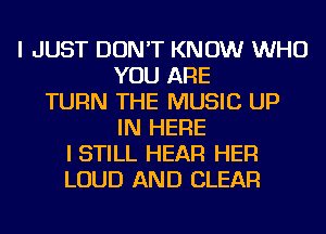 I JUST DON'T KNOW WHO
YOU ARE
TURN THE MUSIC UP
IN HERE
I STILL HEAR HER
LOUD AND CLEAR