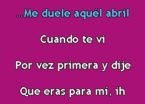 ..Me duele aquei-l abril

Cuando te vi

Por vez primera y dije

Que eras para mi, ih