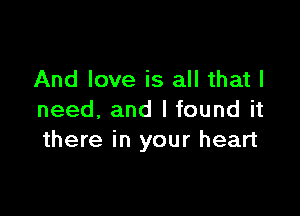 And love is all that I

need, and I found it
there in your heart