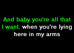 And baby you're all that

I want, when you're lying
here in my arms