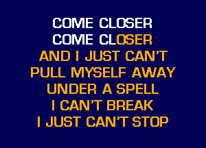 COME CLOSER
COME CLOSER
AND I JUST CAN'T
PULL MYSELF AWAY
UNDER A SPELL
I CANT BREAK
I JUST CAN'T STOP