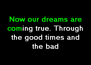 Now our dreams are
coming true. Through

the good times and
the bad