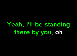 Yeah, I'll be standing

there by you, oh