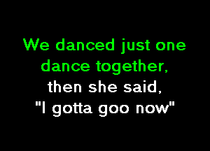 We danced just one
dance together,

then she said,
I gotta goo now