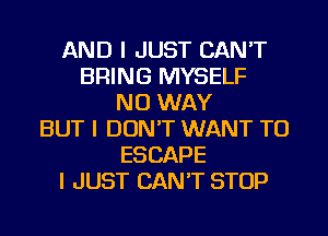 AND I JUST CAN'T
BRING MYSELF
NO WAY
BUT I DON'T WANT TO
ESCAPE
I JUST CAN'T STOP