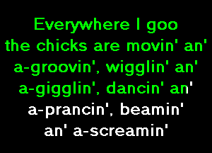 Everywhere I goo
the chicks are movin' an'
a-groovin', wigglin' an'
a-gigglin', dancin' an'
a-prancin', beamin'
an' a-screamin'