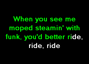 When you see me
moped steamin' with

funk, you'd better ride,
ride, ride