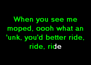 When you see me
moped. oooh what an

'unk, you'd better ride,
ride. ride