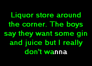 Liquor store around
the corner. The boys
say they want some gin
and juice but I really
don't wanna