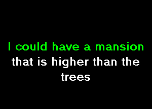 I could have a mansion

that is higher than the
trees