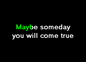 Maybe someday

you will come true