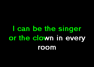 I can be the singer

or the clown in every
room