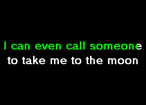 I can even call someone

to take me to the moon