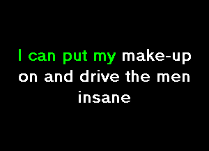 I can put my make-up

on and drive the men
insane