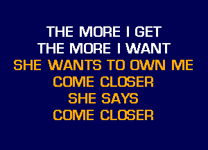 THE MORE I GET
THE MORE I WANT
SHE WANTS TO OWN ME
COME CLOSER
SHE SAYS
COME CLOSER