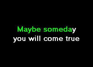 Maybe someday

you will come true