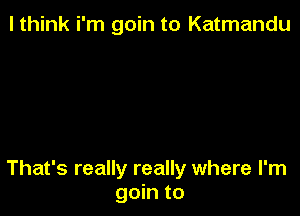 I think i'm goin to Katmandu

That's really really where I'm
goin to