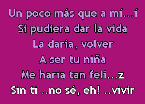 Un poco mas que a mi...i
Si pudiera dar la Vida
La daria, volver
A ser tu nir'ia
Me haria tan feli...z
Sin ti ..no 563, eh! ..vivir