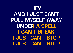HEY
AND I JUST CAN'T
PULL MYSELF AWAY
UNDER A SPELL
I CAN'T BREAK
I JUST CAN'T STOP
I JUST CAN'T STOP