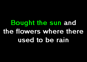 Bought the sun and

the flowers where there
used to be rain