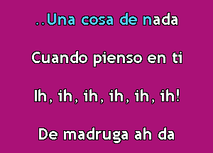 ..Una cosa de nada

Cuando pienso en ti

Ih, ih, ih, ih, ih, ih!

De madruga ah da