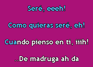 Serc'e, eeeh!

Como quieras serelr, eh!

Cuando pienso en ti, iiih!

..De madruga ah da