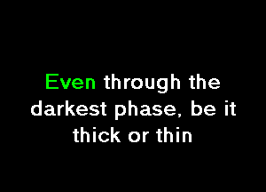 Even through the

darkest phase, be it
thick or thin