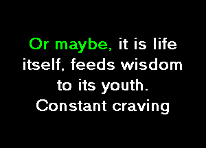 Or maybe, it is life
itself, feeds wisdom

to its youth.
Constant craving