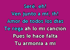 Sere'z, eh!

Ven junto a mi, ih!
Amor de todos los dias
Te rega ah lo mi cancic'm
Pues le hace falta
Tu armonia a mi