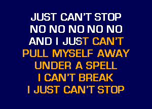 JUST CAN'T STOP
NO NO NO NO NO
AND I JUST CAN'T
PULL MYSELF AWAY
UNDER A SPELL
I CAN'T BREAK
I JUST CAN'T STOP