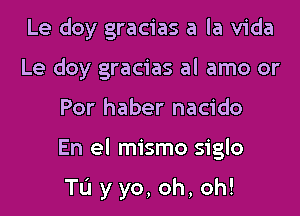 Le doy gracias a la Vida
Le doy gracias al amo or

For haber nacido

En el mismo siglo

TL'I yyo,oh,oh!