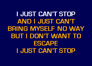 I JUST CAN'T STOP
AND I JUST CAN'T
BRING MYSELF NO WAY
BUT I DON'T WANT TO
ESCAPE
I JUST CAN'T STOP