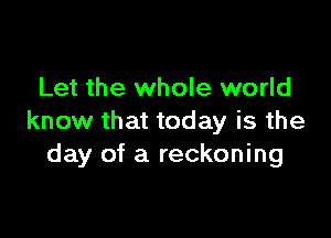 Let the whole world

know that today is the
day of a reckoning