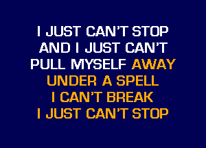 I JUST CAN'T STOP
AND I JUST CAN'T
PULL MYSELF AWAY
UNDER A SPELL
I CAN'T BREAK
I JUST CAN'T STOP