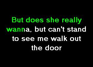 But does she really
wanna, but can't stand

to see me walk out
the door